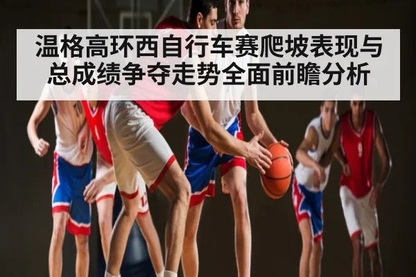 温格高环西自行车赛爬坡表现与总成绩争夺走势全面前瞻分析