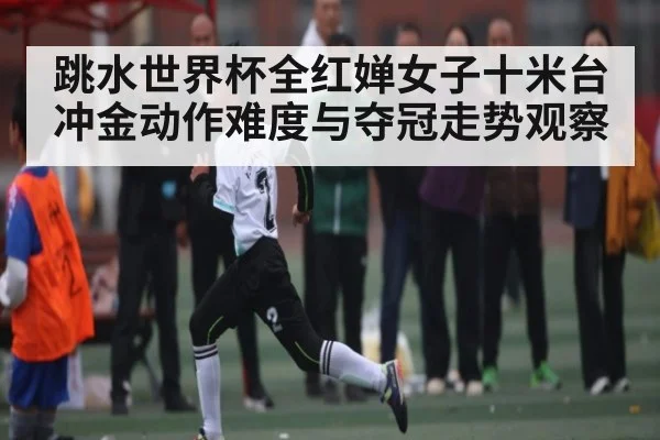 跳水世界杯全红婵女子十米台冲金动作难度与夺冠走势观察