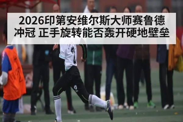 2026印第安维尔斯大师赛鲁德冲冠 正手旋转能否轰开硬地壁垒